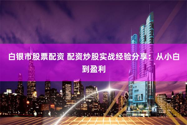 白银市股票配资 配资炒股实战经验分享：从小白到盈利